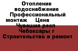 Отопление, водоснабжение. Профессиональный монтаж. › Цена ­ 1 000 - Чувашия респ., Чебоксары г. Строительство и ремонт » Услуги   . Чувашия респ.,Чебоксары г.